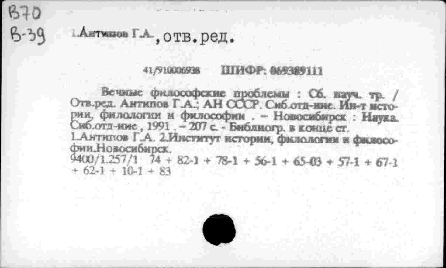 ﻿гл-} отв. ред.
41/91000683« шифг. *йз»ш
Вечные философские проблемы : Сб. кич. тр. / Огв.ред. Антипов Г А^ АН СССР Сиб-отд-ине. Ин-т историк, филологии м философии . - Новосибирск : Наука. Сиб.отл ние , 1991. - 207 с. - Библиогр. в конце ст.
1 Антипов ГА ^Институт истории филологии и фижкх> фии.Новоси6ирсх.
*400/1.257/1 74 + 82-1 + 78-1 + 56-1 + 65 -03 ♦ 57-1 + 67-1 * 62-1 -‘■10-1 + 83